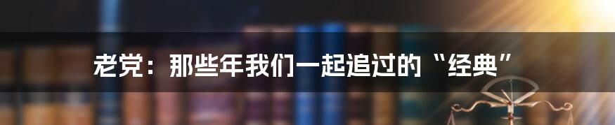 老党：那些年我们一起追过的“经典”