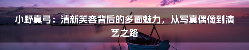 小野真弓：清新笑容背后的多面魅力，从写真偶像到演艺之路