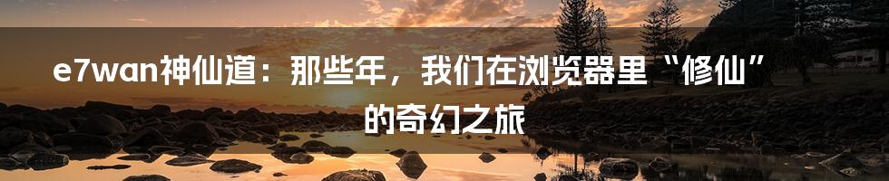 e7wan神仙道：那些年，我们在浏览器里“修仙”的奇幻之旅