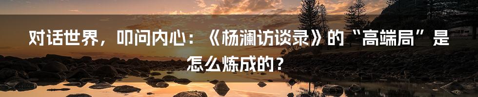 对话世界，叩问内心：《杨澜访谈录》的“高端局”是怎么炼成的？