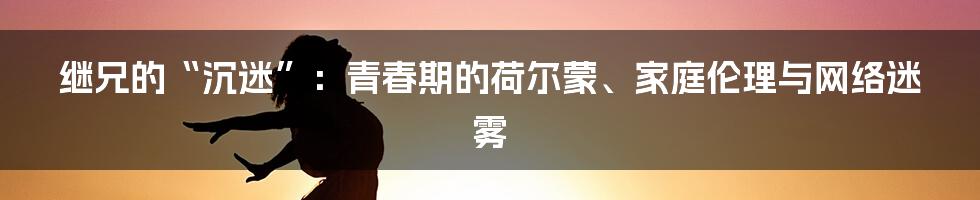 继兄的“沉迷”：青春期的荷尔蒙、家庭伦理与网络迷雾