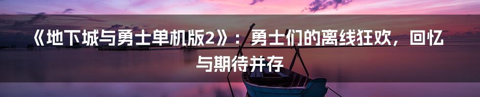 《地下城与勇士单机版2》:勇士们的离线狂欢,回忆与期待并存