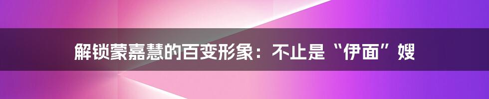 解锁蒙嘉慧的百变形象：不止是“伊面”嫂