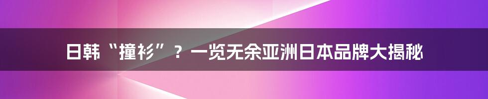 日韩“撞衫”？一览无余亚洲日本品牌大揭秘
