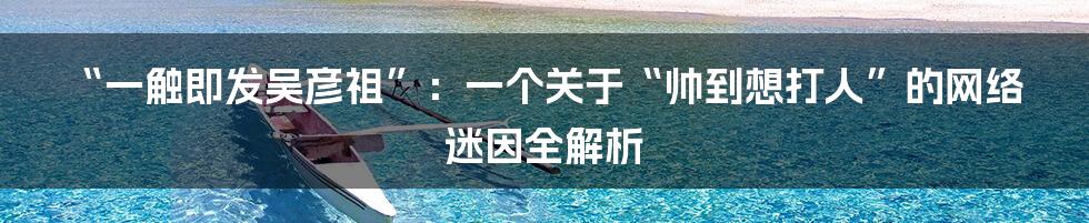 “一触即发吴彦祖”：一个关于“帅到想打人”的网络迷因全解析
