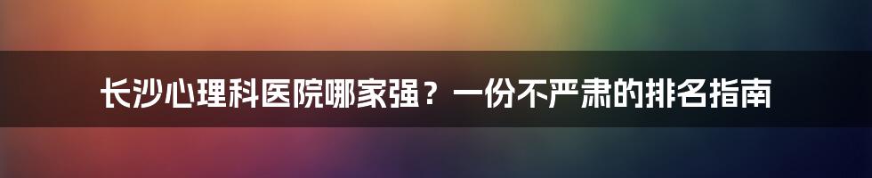 长沙心理科医院哪家强？一份不严肃的排名指南
