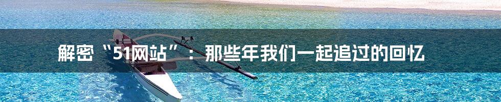 解密“51网站”：那些年我们一起追过的回忆