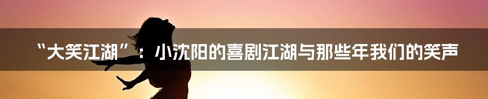 “大笑江湖”：小沈阳的喜剧江湖与那些年我们的笑声