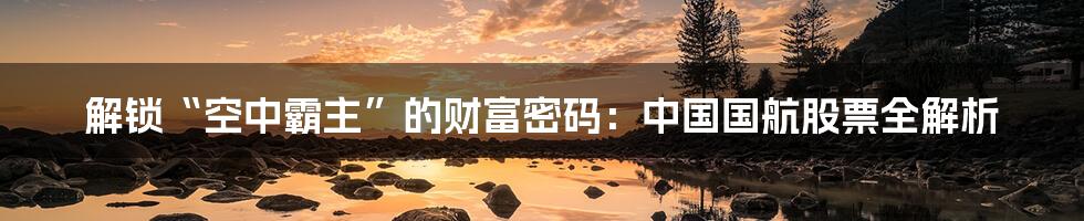 解锁“空中霸主”的财富密码:中国国航股票全解析