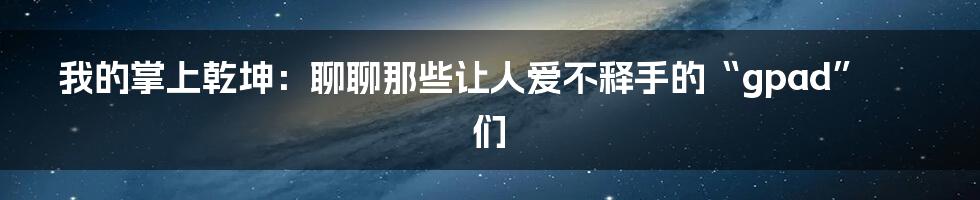 我的掌上乾坤：聊聊那些让人爱不释手的“gpad”们