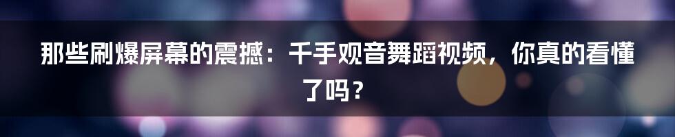 那些刷爆屏幕的震撼：千手观音舞蹈视频，你真的看懂了吗？