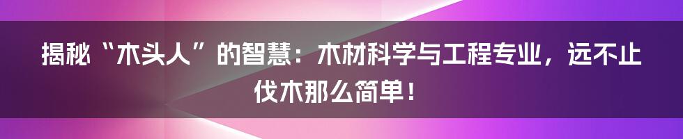 揭秘“木头人”的智慧：木材科学与工程专业，远不止伐木那么简单！