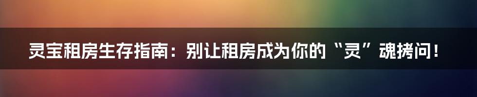 灵宝租房生存指南：别让租房成为你的“灵”魂拷问！