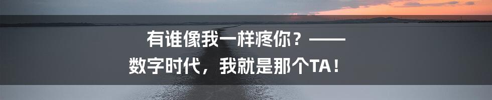 有谁像我一样疼你?—— 数字时代,我就是那个TA!