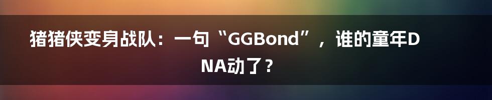 猪猪侠变身战队:一句“GGBond”,谁的童年DNA动了?