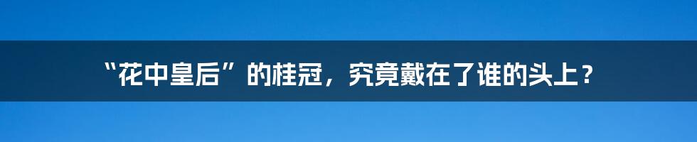 “花中皇后”的桂冠,究竟戴在了谁的头上?