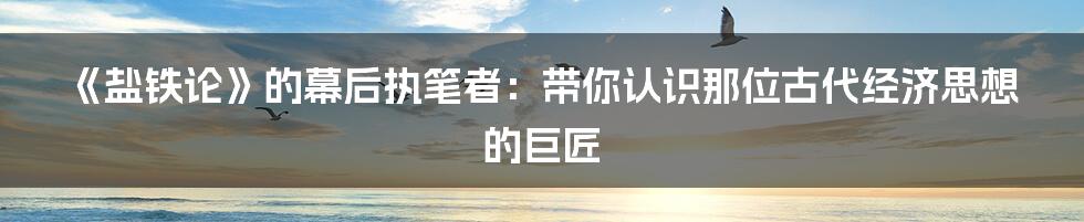 《盐铁论》的幕后执笔者：带你认识那位古代经济思想的巨匠