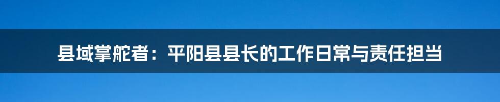 县域掌舵者:平阳县县长的工作日常与责任担当