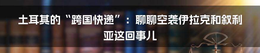 土耳其的“跨国快递”:聊聊空袭伊拉克和叙利亚这回事儿