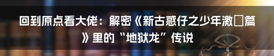 回到原点看大佬：解密《新古惑仔之少年激鬥篇》里的“地狱龙”传说