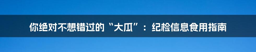 你绝对不想错过的“大瓜”:纪检信息食用指南
