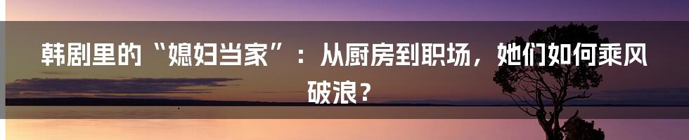 韩剧里的“媳妇当家”:从厨房到职场,她们如何乘风破浪?
