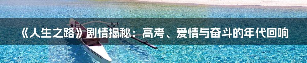 《人生之路》剧情揭秘：高考、爱情与奋斗的年代回响
