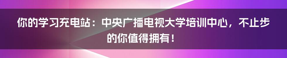 你的学习充电站：中央广播电视大学培训中心，不止步的你值得拥有！