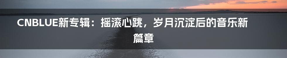 CNBLUE新专辑:摇滚心跳,岁月沉淀后的音乐新篇章
