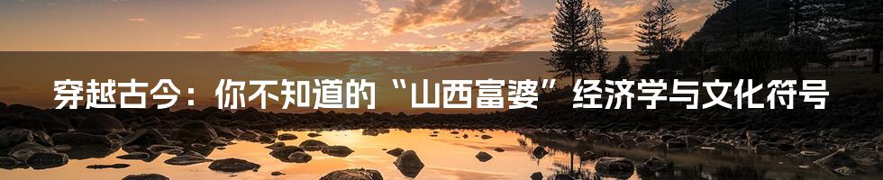 穿越古今:你不知道的“山西富婆”经济学与文化符号