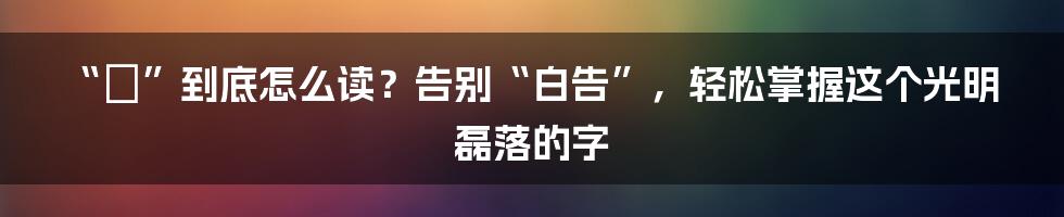 “晧”到底怎么读?告别“白告”,轻松掌握这个光明磊落的字