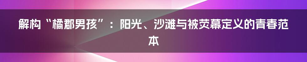 解构“橘郡男孩”:阳光、沙滩与被荧幕定义的青春范本