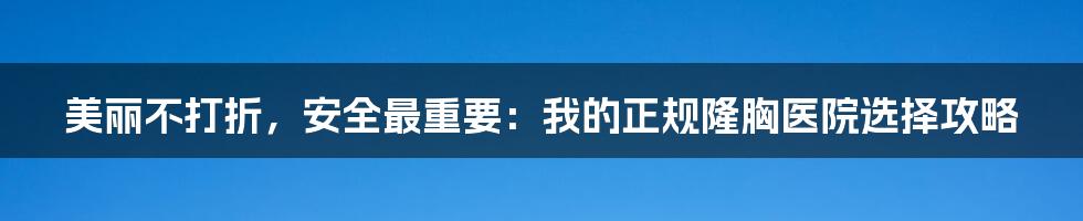 美丽不打折,安全最重要:我的正规隆胸医院选择攻略