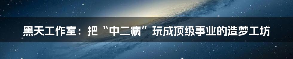 黑天工作室:把“中二病”玩成顶级事业的造梦工坊