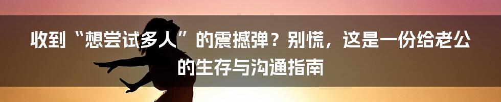 收到“想尝试多人”的震撼弹?别慌,这是一份给老公的生存与沟通指南