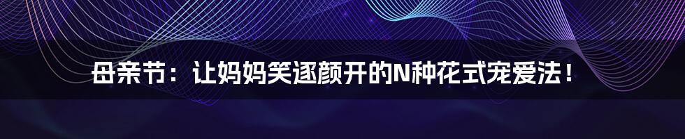 母亲节：让妈妈笑逐颜开的N种花式宠爱法！
