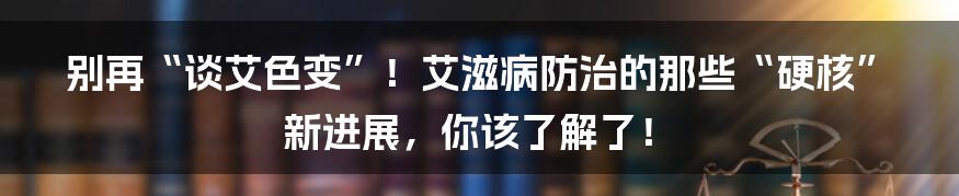 别再“谈艾色变”!艾滋病防治的那些“硬核”新进展,你该了解了!