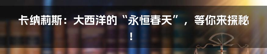 卡纳莉斯：大西洋的“永恒春天”，等你来探秘！