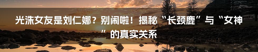 光洙女友是刘仁娜?别闹啦!揭秘“长颈鹿”与“女神”的真实关系
