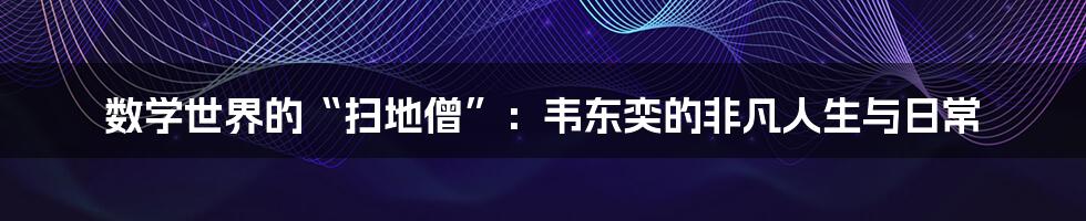 数学世界的“扫地僧”:韦东奕的非凡人生与日常