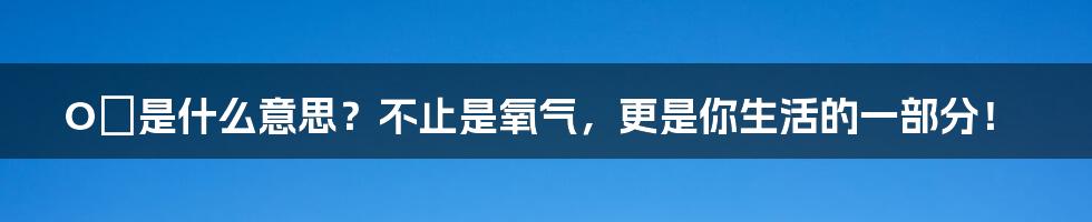 O₂是什么意思?不止是氧气,更是你生活的一部分!