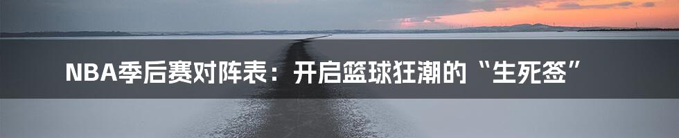 NBA季后赛对阵表:开启篮球狂潮的“生死签”