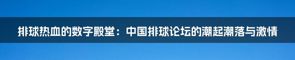 排球热血的数字殿堂:中国排球论坛的潮起潮落与激情