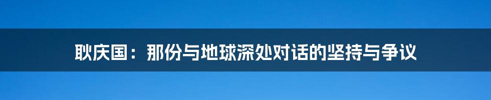 耿庆国:那份与地球深处对话的坚持与争议