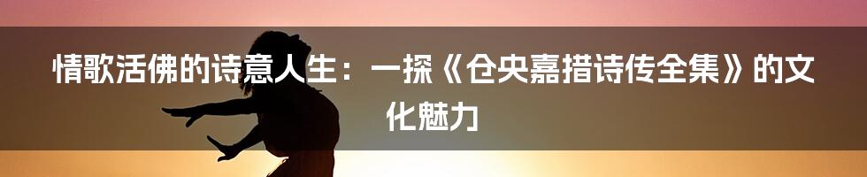 情歌活佛的诗意人生:一探《仓央嘉措诗传全集》的文化魅力