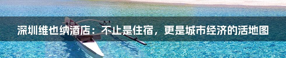 深圳维也纳酒店:不止是住宿,更是城市经济的活地图