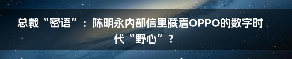 总裁“密语”:陈明永内部信里藏着OPPO的数字时代“野心”?