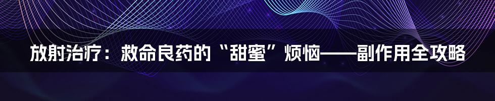 放射治疗:救命良药的“甜蜜”烦恼——副作用全攻略