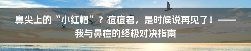 鼻尖上的“小红帽”?痘痘君,是时候说再见了!——我与鼻痘的终极对决指南