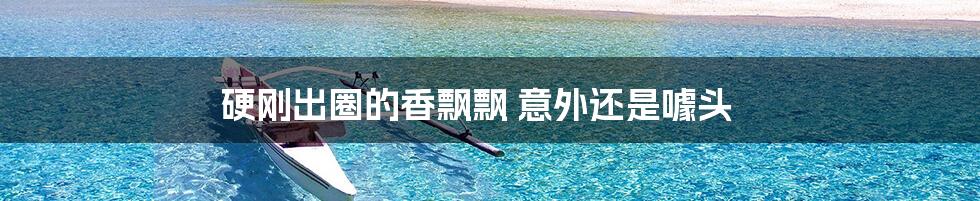 硬刚出圈的香飘飘 意外还是噱头